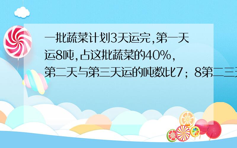 一批蔬菜计划3天运完,第一天运8吨,占这批蔬菜的40%,第二天与第三天运的吨数比7；8第二三天各运多少吨