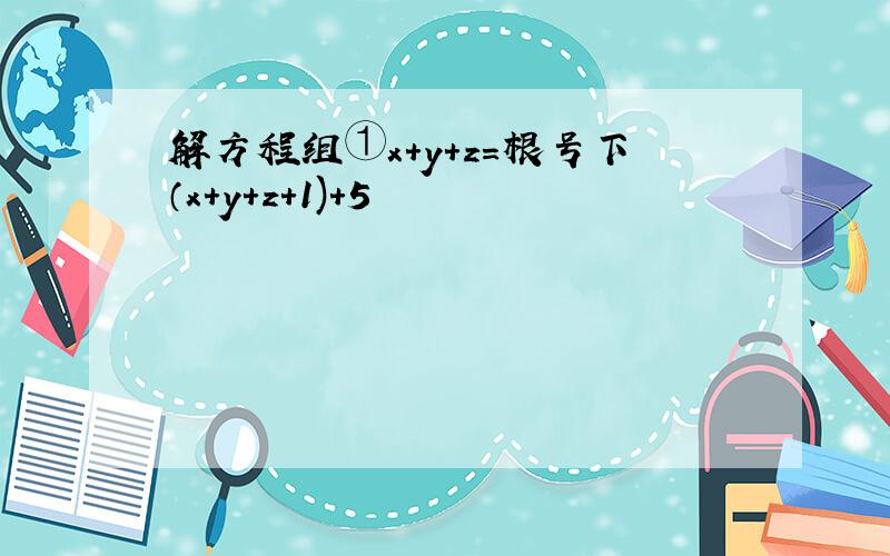 解方程组①x+y+z=根号下（x+y+z+1)+5