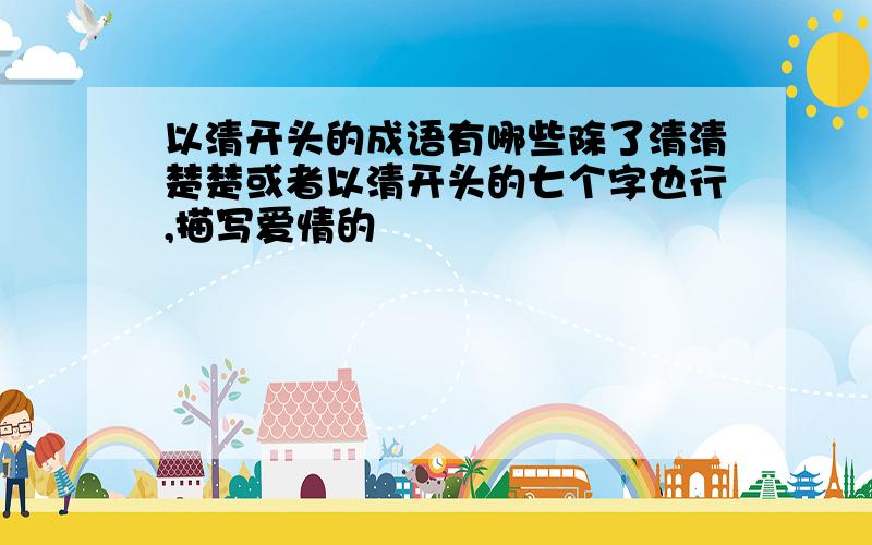 以清开头的成语有哪些除了清清楚楚或者以清开头的七个字也行,描写爱情的