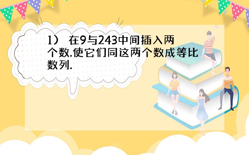 1） 在9与243中间插入两个数.使它们同这两个数成等比数列.