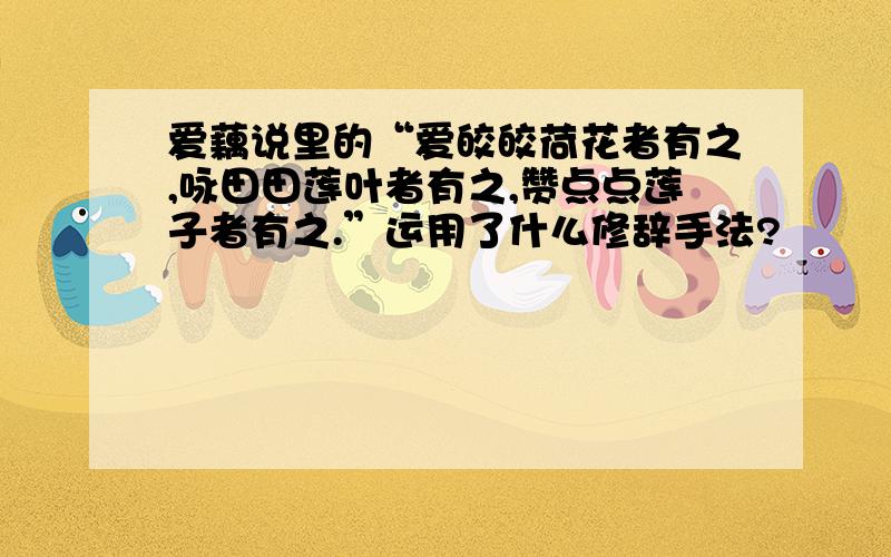 爱藕说里的“爱皎皎荷花者有之,咏田田莲叶者有之,赞点点莲子者有之.”运用了什么修辞手法?