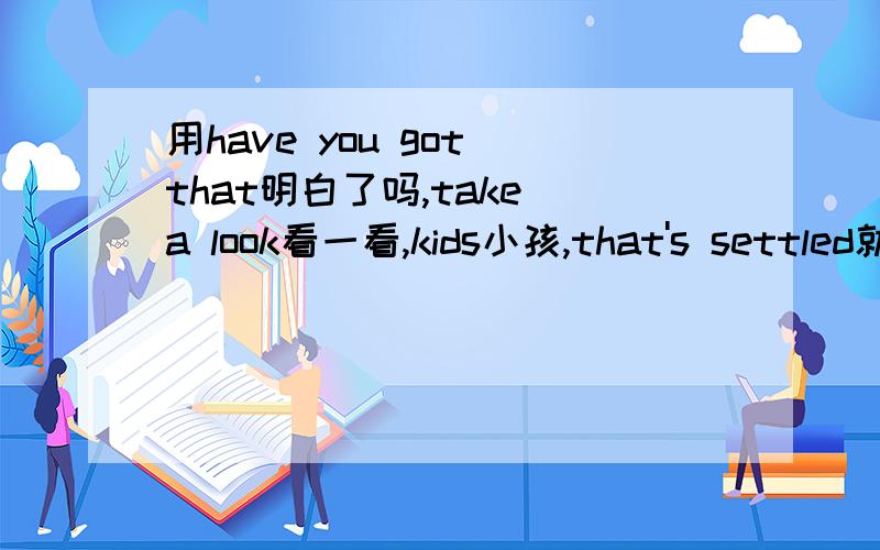 用have you got that明白了吗,take a look看一看,kids小孩,that's settled就