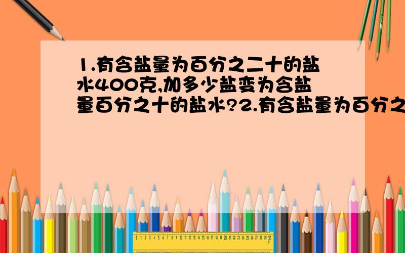 1.有含盐量为百分之二十的盐水400克,加多少盐变为含盐量百分之十的盐水?2.有含盐量为百分之二十的糖水400克,加多少