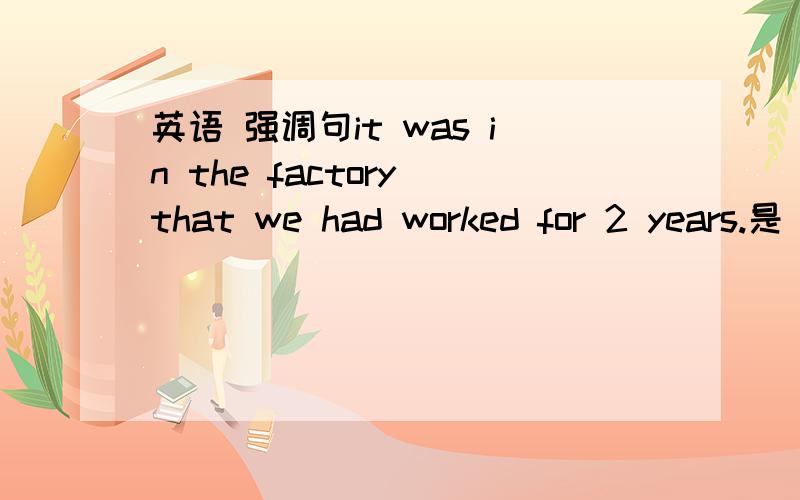 英语 强调句it was in the factory that we had worked for 2 years.是