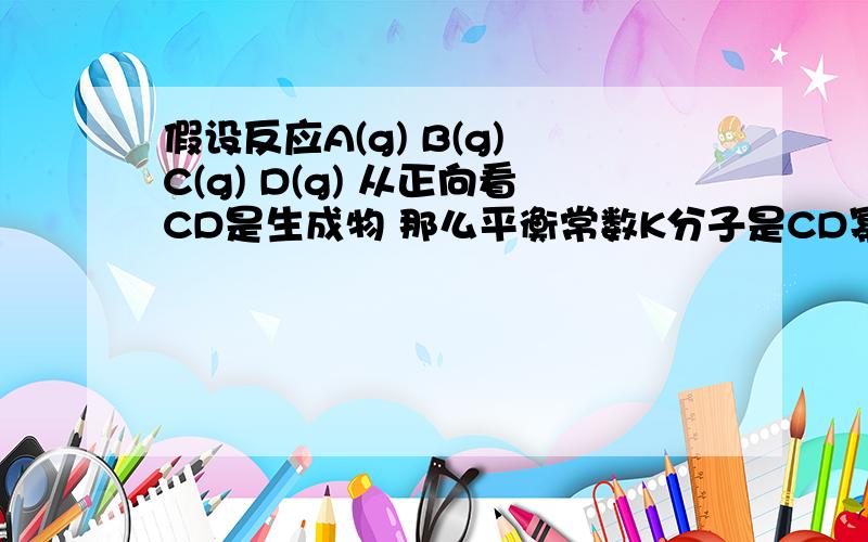 假设反应A(g) B(g)≒C(g) D(g) 从正向看CD是生成物 那么平衡常数K分子是CD幂之积 如果从逆方向看谁是