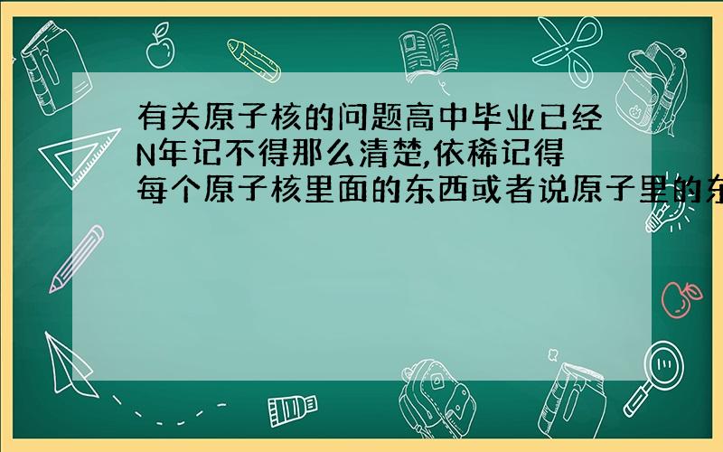 有关原子核的问题高中毕业已经N年记不得那么清楚,依稀记得每个原子核里面的东西或者说原子里的东西都差不多吧,那么里面的东西