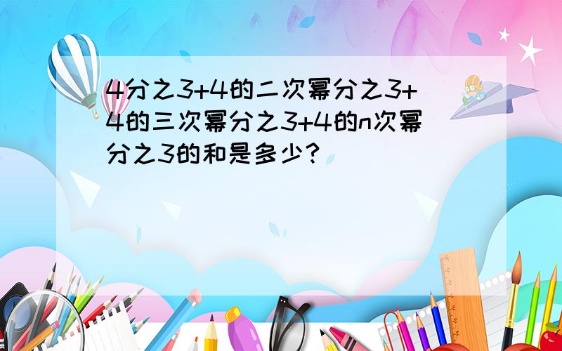 4分之3+4的二次幂分之3+4的三次幂分之3+4的n次幂分之3的和是多少?