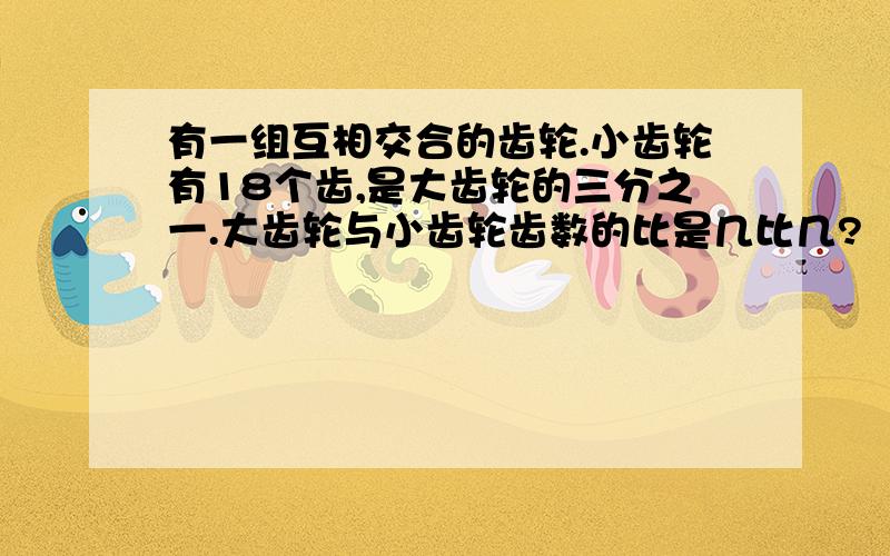 有一组互相交合的齿轮.小齿轮有18个齿,是大齿轮的三分之一.大齿轮与小齿轮齿数的比是几比几?