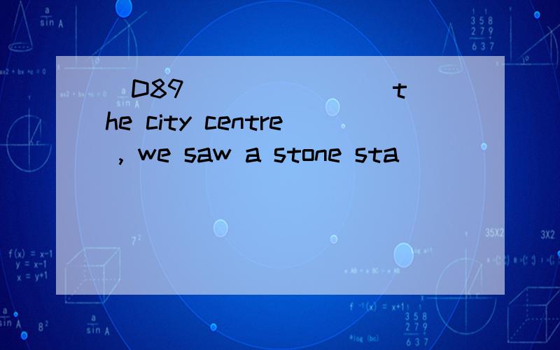 [D89] ______ the city centre , we saw a stone sta