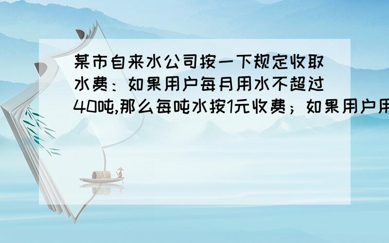 某市自来水公司按一下规定收取水费：如果用户每月用水不超过40吨,那么每吨水按1元收费；如果用户用水超过40吨,那么超过部