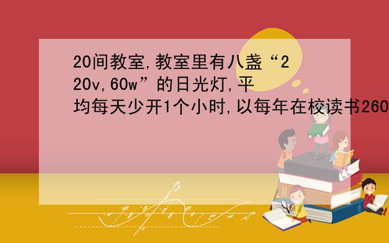 20间教室,教室里有八盏“220v,60w”的日光灯,平均每天少开1个小时,以每年在校读书260天计算,该校1年