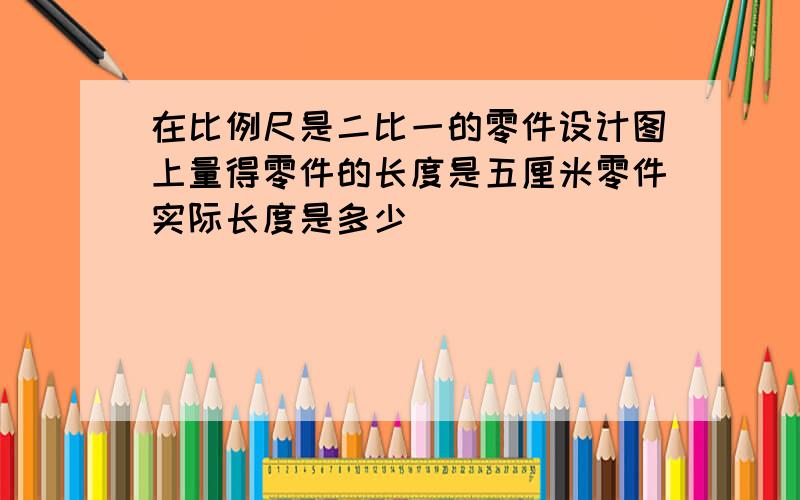 在比例尺是二比一的零件设计图上量得零件的长度是五厘米零件实际长度是多少