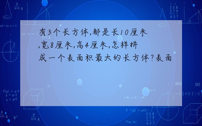 有3个长方体,都是长10厘米,宽8厘米,高4厘米,怎样拼成一个表面积最大的长方体?表面