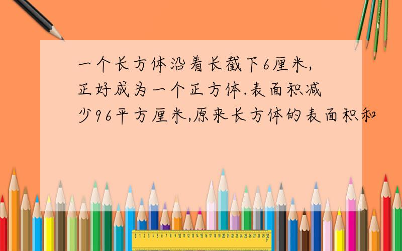 一个长方体沿着长截下6厘米,正好成为一个正方体.表面积减少96平方厘米,原来长方体的表面积和