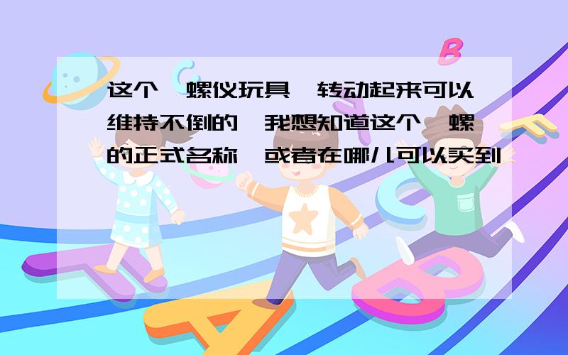 这个陀螺仪玩具,转动起来可以维持不倒的,我想知道这个陀螺的正式名称,或者在哪儿可以买到