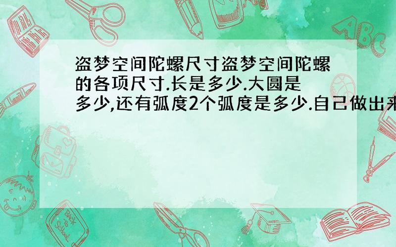 盗梦空间陀螺尺寸盗梦空间陀螺的各项尺寸.长是多少.大圆是多少,还有弧度2个弧度是多少.自己做出来玩玩而已.