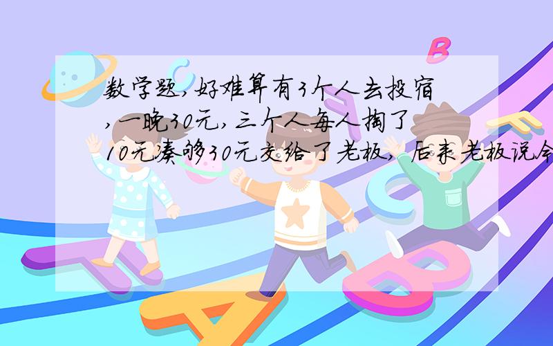 数学题,好难算有3个人去投宿,一晚30元,三个人每人掏了10元凑够30元交给了老板, 后来老板说今天优惠只要25元就够了