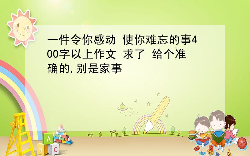 一件令你感动 使你难忘的事400字以上作文 求了 给个准确的,别是家事