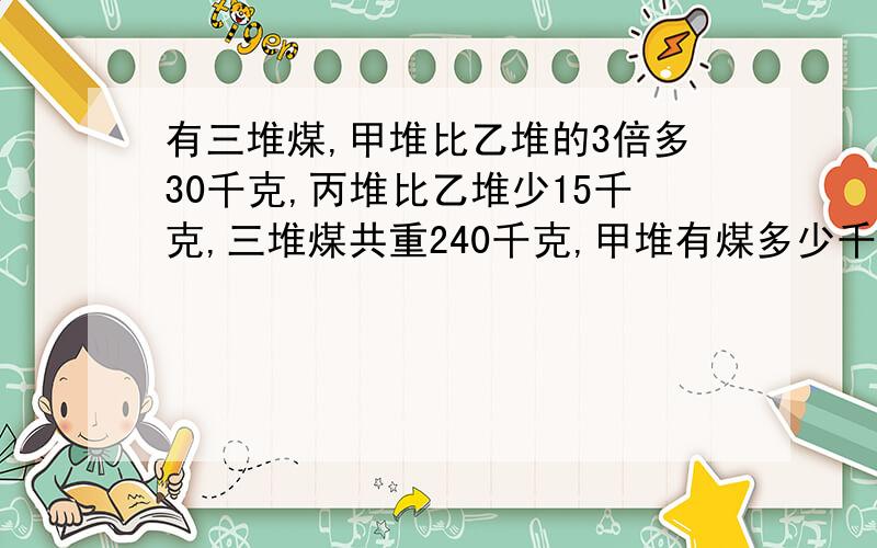 有三堆煤,甲堆比乙堆的3倍多30千克,丙堆比乙堆少15千克,三堆煤共重240千克,甲堆有煤多少千克?