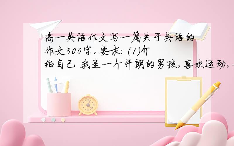 高一英语作文写一篇关于英语的作文300字,要求：（1）介绍自己 我是一个开朗的男孩,喜欢运动,如篮球,足球.（2）介绍校