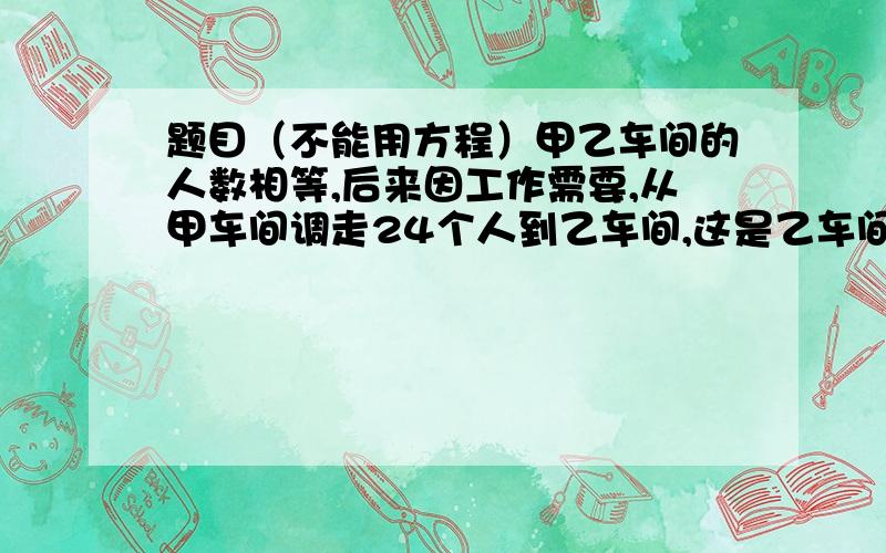 题目（不能用方程）甲乙车间的人数相等,后来因工作需要,从甲车间调走24个人到乙车间,这是乙车间的人数是甲车间的4倍、求甲