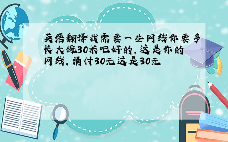 英语翻译我需要一些网线你要多长大概30米吧好的,这是你的网线,请付30元这是30元