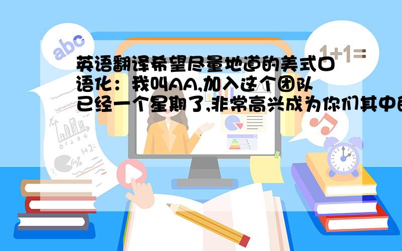 英语翻译希望尽量地道的美式口语化：我叫AA,加入这个团队已经一个星期了,非常高兴成为你们其中的一员.我是来自成本部门的,