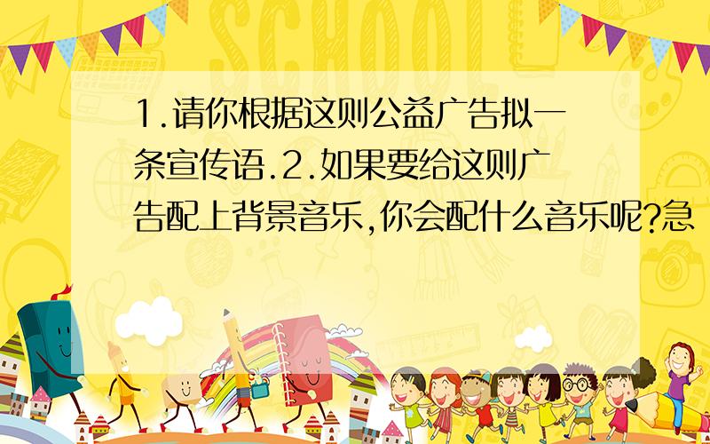 1.请你根据这则公益广告拟一条宣传语.2.如果要给这则广告配上背景音乐,你会配什么音乐呢?急