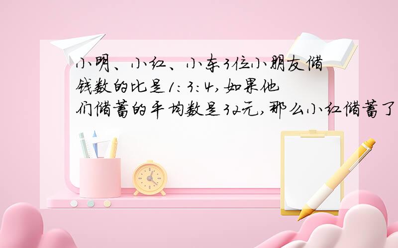 小明、小红、小东3位小朋友储钱数的比是1:3:4,如果他们储蓄的平均数是32元,那么小红储蓄了多少元?