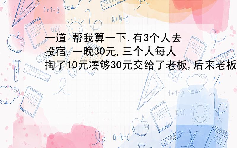 一道 帮我算一下.有3个人去投宿,一晚30元,三个人每人掏了10元凑够30元交给了老板,后来老板说今天优惠只要25元就够