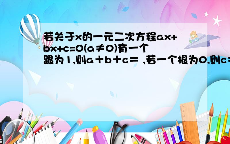 若关于x的一元二次方程ax+bx+c=0(a≠0)有一个跟为1,则a＋b＋c＝ ,若一个根为0,则c＝?