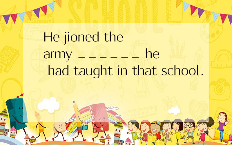 He jioned the army ______ he had taught in that school.