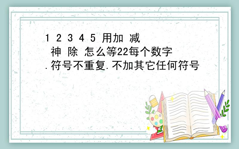 1 2 3 4 5 用加 减 神 除 怎么等22每个数字.符号不重复.不加其它任何符号