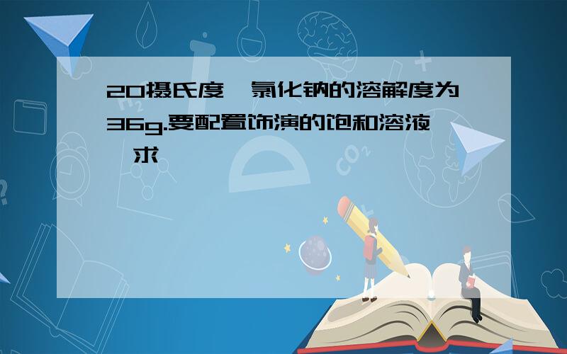 20摄氏度,氯化钠的溶解度为36g.要配置饰演的饱和溶液,求