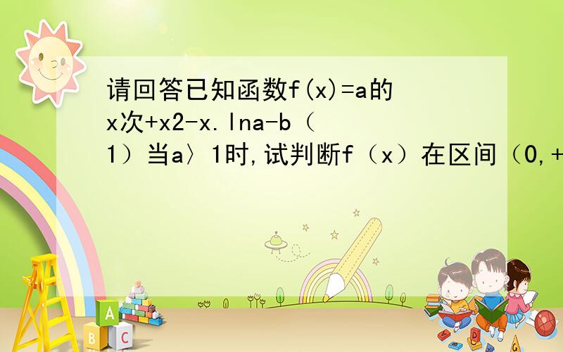 请回答已知函数f(x)=a的x次+x2-x.lna-b（1）当a〉1时,试判断f（x）在区间（0,+∞）上的单调性（2）