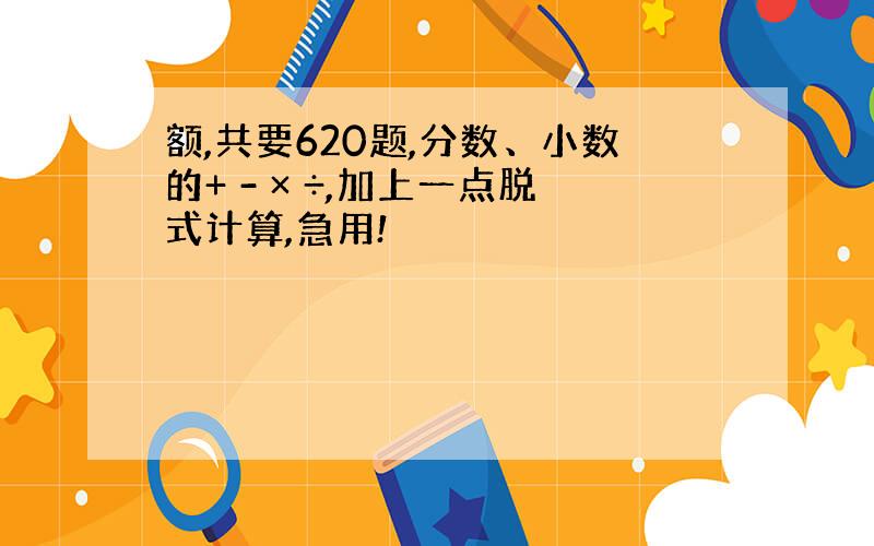 额,共要620题,分数、小数的+ - × ÷,加上一点脱式计算,急用!