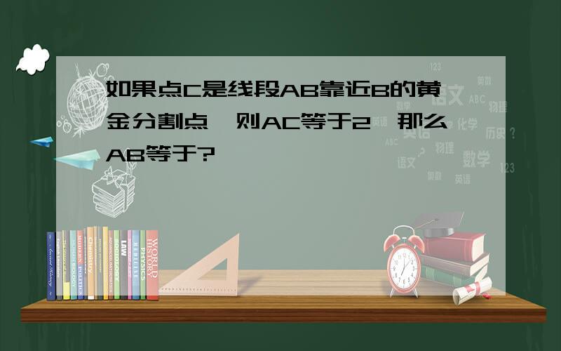 如果点C是线段AB靠近B的黄金分割点,则AC等于2,那么AB等于?