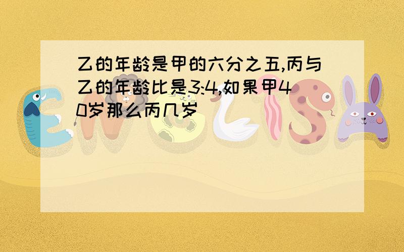 乙的年龄是甲的六分之五,丙与乙的年龄比是3:4,如果甲40岁那么丙几岁