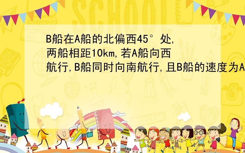 B船在A船的北偏西45°处,两船相距10km,若A船向西航行,B船同时向南航行,且B船的速度为A船速度的2倍,求A,B两