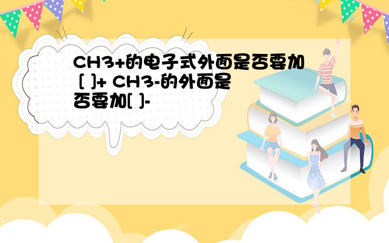 CH3+的电子式外面是否要加 [ ]+ CH3-的外面是否要加[ ]-