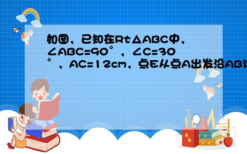 如图，已知在Rt△ABC中，∠ABC=90°，∠C=30°，AC=12cm，点E从点A出发沿AB以每秒1cm的速度向点B