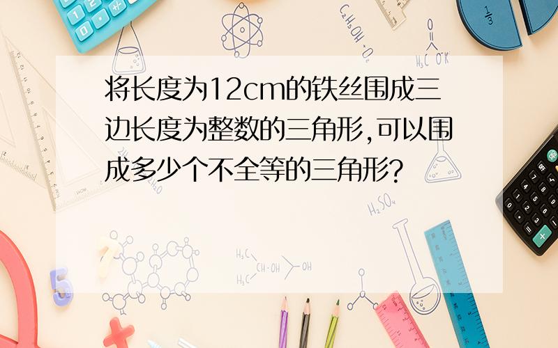 将长度为12cm的铁丝围成三边长度为整数的三角形,可以围成多少个不全等的三角形?