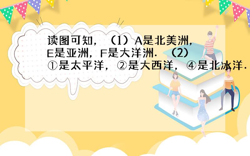 读图可知，（1）A是北美洲，E是亚洲，F是大洋洲．（2）①是太平洋，②是大西洋，④是北冰洋．（3）从东