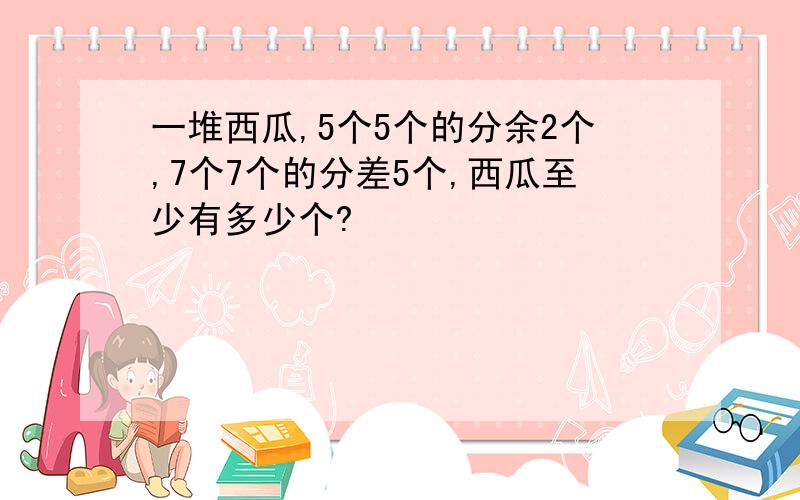 一堆西瓜,5个5个的分余2个,7个7个的分差5个,西瓜至少有多少个?