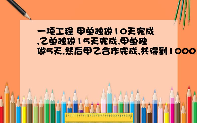 一项工程 甲单独做10天完成,乙单独做15天完成,甲单独做5天,然后甲乙合作完成,共得到1000元,如果按照每人完成的工