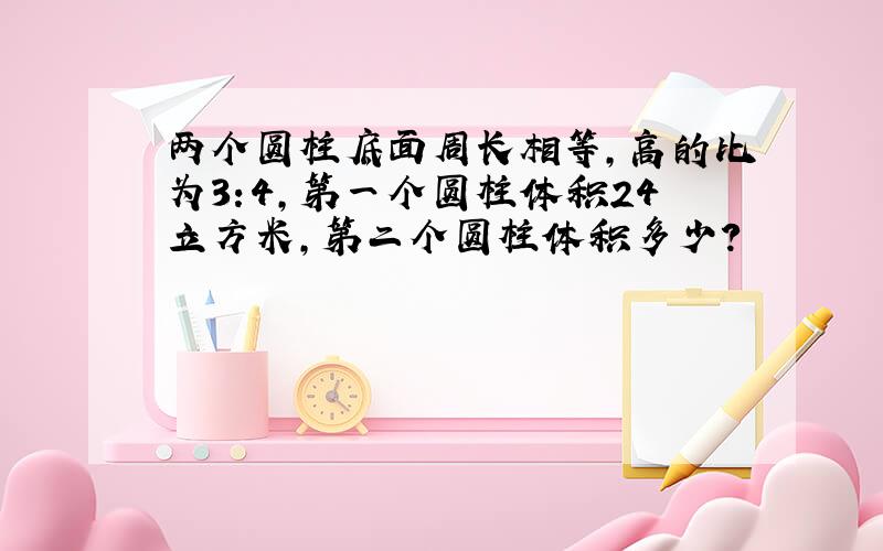 两个圆柱底面周长相等,高的比为3:4,第一个圆柱体积24立方米,第二个圆柱体积多少?