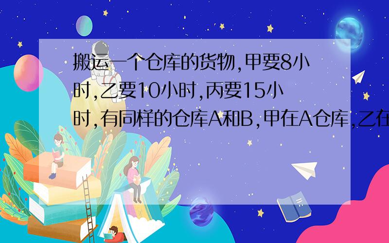 搬运一个仓库的货物,甲要8小时,乙要10小时,丙要15小时,有同样的仓库A和B,甲在A仓库,乙在B仓库.