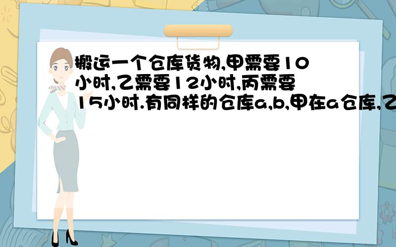 搬运一个仓库货物,甲需要10小时,乙需要12小时,丙需要15小时.有同样的仓库a,b,甲在a仓库,乙在b仓库,两人同时搬