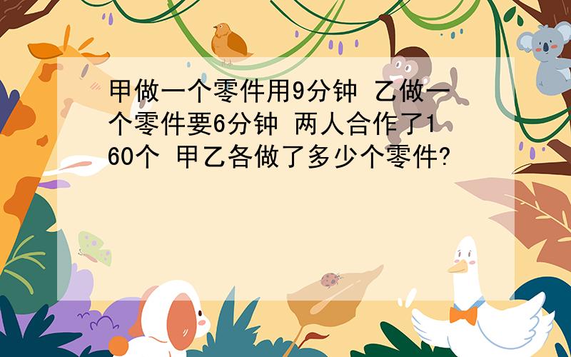 甲做一个零件用9分钟 乙做一个零件要6分钟 两人合作了160个 甲乙各做了多少个零件?