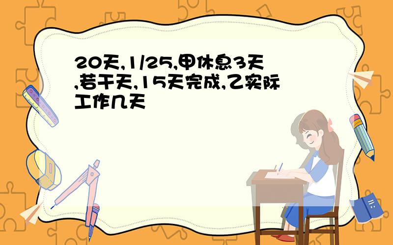 20天,1/25,甲休息3天,若干天,15天完成,乙实际工作几天